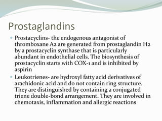 Prostaglandins
 Prostacyclins- the endogenous antagonist of
thromboxane A2 are generated from prostaglandin H2
by a prostacyclin synthase that is particularly
abundant in endothelial cells. The biosynthesis of
prostacyclin starts with COX-1 and is inhibited by
aspirin
 Leukotrienes- are hydroxyl fatty acid derivatives of
arachidonic acid and do not contain ring structure.
They are distinguished by containing a conjugated
triene double-bond arrangement. They are involved in
chemotaxis, inflammation and allergic reactions
 