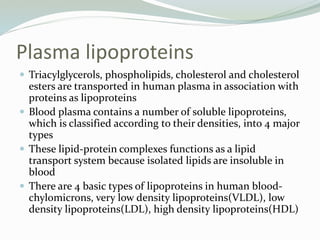 Plasma lipoproteins
 Triacylglycerols, phospholipids, cholesterol and cholesterol
esters are transported in human plasma in association with
proteins as lipoproteins
 Blood plasma contains a number of soluble lipoproteins,
which is classified according to their densities, into 4 major
types
 These lipid-protein complexes functions as a lipid
transport system because isolated lipids are insoluble in
blood
 There are 4 basic types of lipoproteins in human blood-
chylomicrons, very low density lipoproteins(VLDL), low
density lipoproteins(LDL), high density lipoproteins(HDL)
 