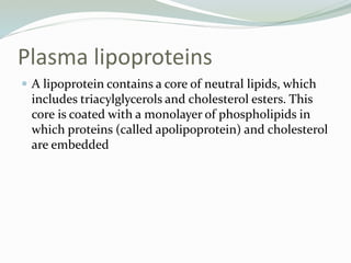 Plasma lipoproteins
 A lipoprotein contains a core of neutral lipids, which
includes triacylglycerols and cholesterol esters. This
core is coated with a monolayer of phospholipids in
which proteins (called apolipoprotein) and cholesterol
are embedded
 