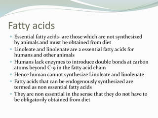 Fatty acids
 Essential fatty acids- are those which are not synthesized
by animals and must be obtained from diet
 Linoleate and linolenate are 2 essential fatty acids for
humans and other animals
 Humans lack enzymes to introduce double bonds at carbon
atoms beyond C-9 in the fatty acid chain
 Hence human cannot synthesize Linoleate and linolenate
 Fatty acids that can be endogenously synthesized are
termed as non essential fatty acids
 They are non essential in the sense that they do not have to
be obligatorily obtained from diet
 