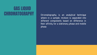 GAS LIQUID
CHROMATOGRAPHY Chromatography is an analytical technique
where in a sample, mixture is separated into
different components based on difference in
their affinity for a stationary phase and mobile
phase.
 