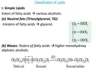 Classification of Lipids
I. Simple Lipids
Esters of fatty acids  various alcohols:
(a) Neutral fats (Triacylglycerol, TG):
triesters of fatty acids  glycerol.
(b) Waxes: Testers of fatty acids  higher monohydroxy
aliphatic alcohols.
 