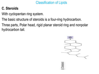 Classification of Lipids
C. Steroids
With cyclopentan ring system.
The basic structure of steroids is a four-ring hydrocarbon.
Three parts, Polar head, rigid planar steroid ring and nonpolar
hydrocarbon tail.
 