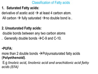 Classification of Fatty acids
1. Saturated Fatty acids:
derivative of acetic acid  at least 4 carbon atom.
All carbon  fully saturated no double bond is .
2. Unsaturated Fatty acids:
double bonds between any two carbon atoms
. Generally double bonds C-9 and C-10.
•PUFA:
more than 2 double bonds Polyunsaturated fatty acids
(Polyethenoid).
E.g linoleic acid, linolenic acid and arachidonic acid fatty
acids (EFA)
 