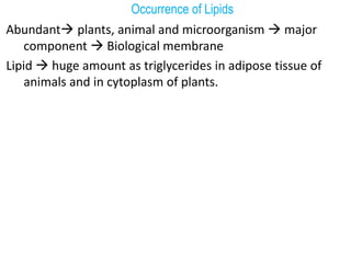 Occurrence of Lipids
Abundant plants, animal and microorganism  major
component  Biological membrane
Lipid  huge amount as triglycerides in adipose tissue of
animals and in cytoplasm of plants.
 