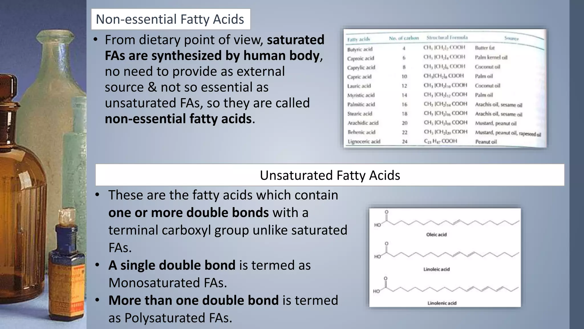 Non-essential Fatty Acids
• From dietary point of view, saturated
FAs are synthesized by human body,
no need to provide as external
source & not so essential as
unsaturated FAs, so they are called
non-essential fatty acids.
Unsaturated Fatty Acids
• These are the fatty acids which contain
one or more double bonds with a
terminal carboxyl group unlike saturated
FAs.
• A single double bond is termed as
Monosaturated FAs.
• More than one double bond is termed
as Polysaturated FAs.
 