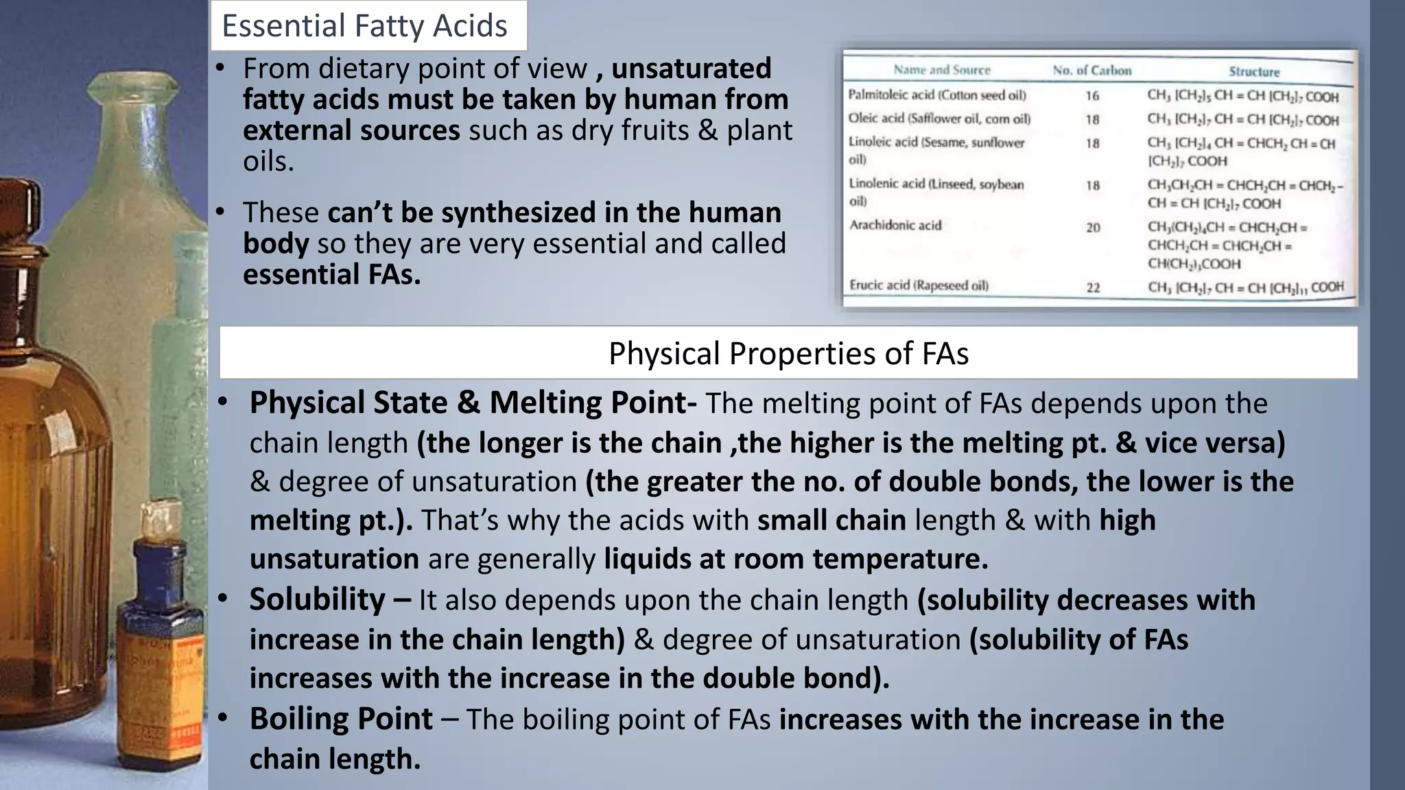 Essential Fatty Acids
• From dietary point of view , unsaturated
fatty acids must be taken by human from
external sources such as dry fruits & plant
oils.
• These can’t be synthesized in the human
body so they are very essential and called
essential FAs.
Physical Properties of FAs
• Physical State & Melting Point- The melting point of FAs depends upon the
chain length (the longer is the chain ,the higher is the melting pt. & vice versa)
& degree of unsaturation (the greater the no. of double bonds, the lower is the
melting pt.). That’s why the acids with small chain length & with high
unsaturation are generally liquids at room temperature.
• Solubility – It also depends upon the chain length (solubility decreases with
increase in the chain length) & degree of unsaturation (solubility of FAs
increases with the increase in the double bond).
• Boiling Point – The boiling point of FAs increases with the increase in the
chain length.
 