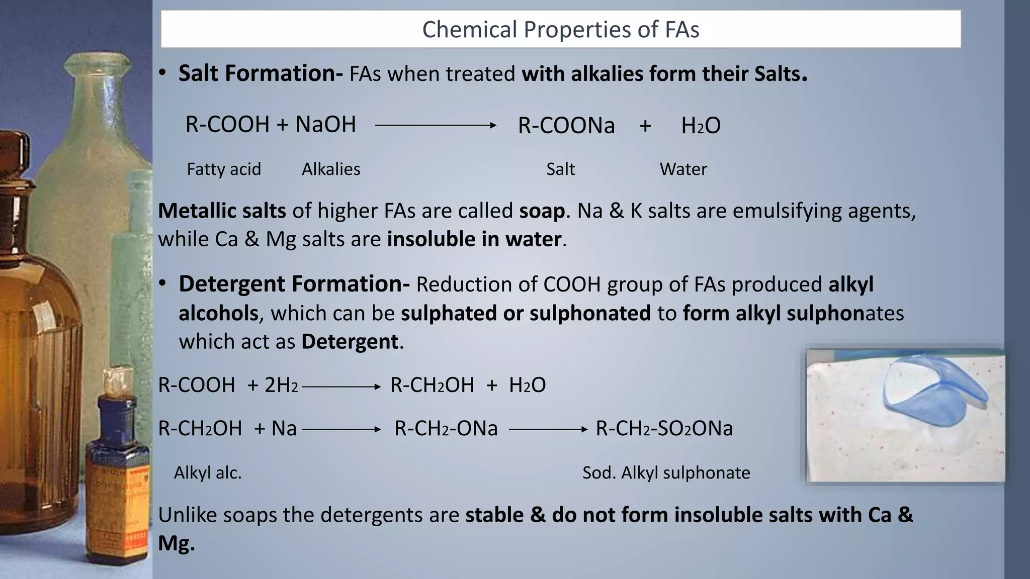 Chemical Properties of FAs
• Salt Formation- FAs when treated with alkalies form their Salts.
R-COOH + NaOH
Fatty acid Alkalies Salt Water
Metallic salts of higher FAs are called soap. Na & K salts are emulsifying agents,
while Ca & Mg salts are insoluble in water.
• Detergent Formation- Reduction of COOH group of FAs produced alkyl
alcohols, which can be sulphated or sulphonated to form alkyl sulphonates
which act as Detergent.
R-COOH + 2H2 R-CH2OH + H2O
R-CH2OH + Na R-CH2-ONa R-CH2-SO2ONa
Alkyl alc. Sod. Alkyl sulphonate
Unlike soaps the detergents are stable & do not form insoluble salts with Ca &
Mg.
R-COONa + H2O
 