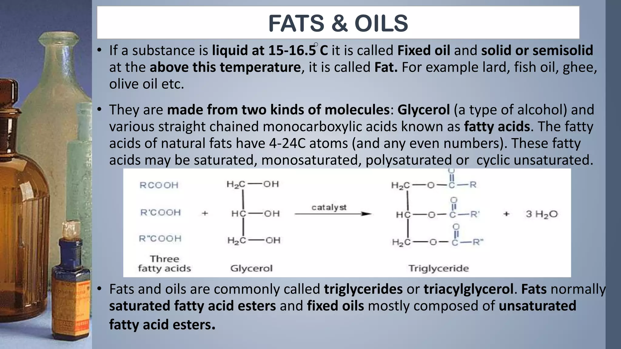 FATS & OILS
• If a substance is liquid at 15-16.5 C it is called Fixed oil and solid or semisolid
at the above this temperature, it is called Fat. For example lard, fish oil, ghee,
olive oil etc.
• They are made from two kinds of molecules: Glycerol (a type of alcohol) and
various straight chained monocarboxylic acids known as fatty acids. The fatty
acids of natural fats have 4-24C atoms (and any even numbers). These fatty
acids may be saturated, monosaturated, polysaturated or cyclic unsaturated.
• Fats and oils are commonly called triglycerides or triacylglycerol. Fats normally
saturated fatty acid esters and fixed oils mostly composed of unsaturated
fatty acid esters.
 