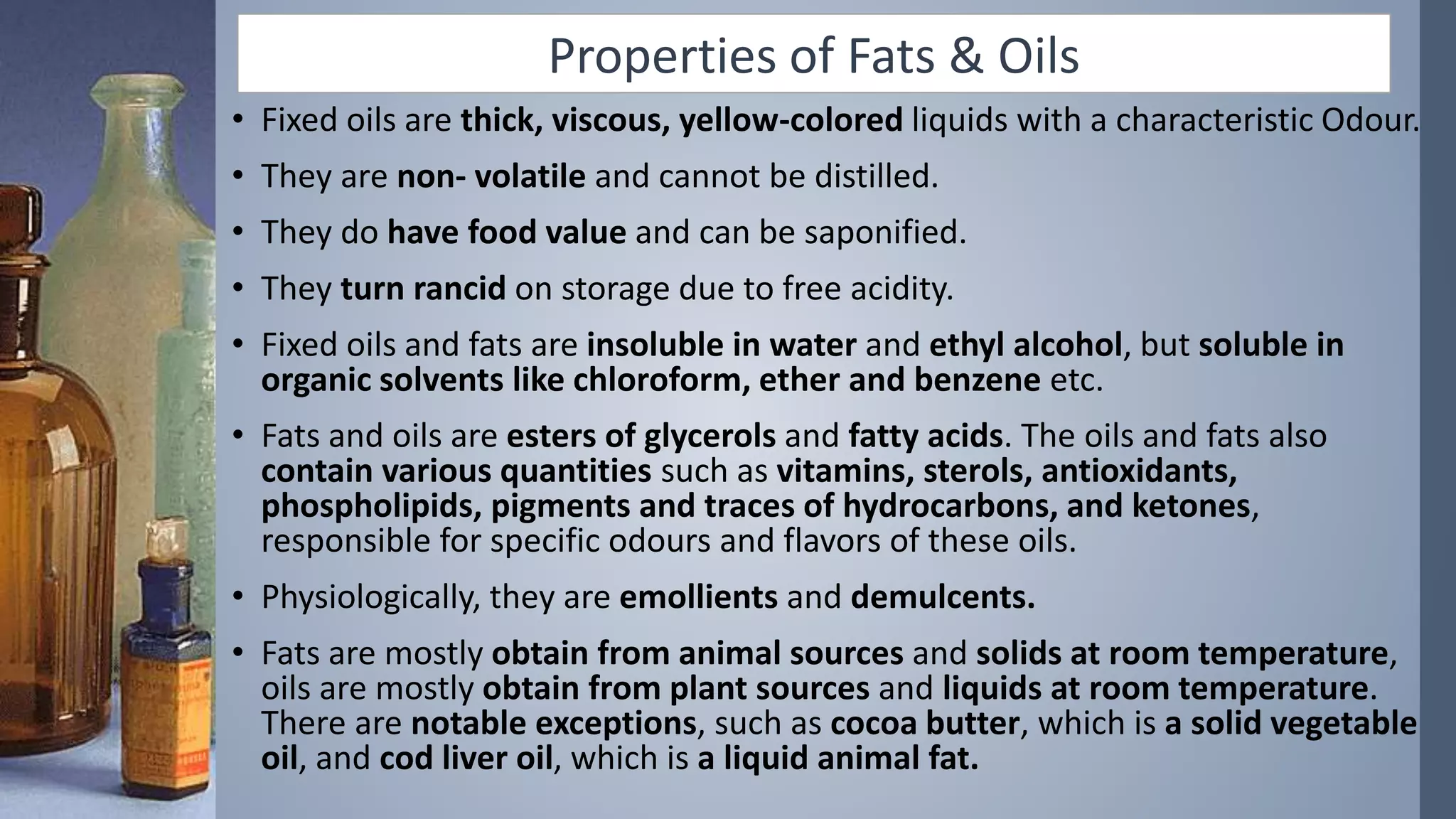 Properties of Fats & Oils
• Fixed oils are thick, viscous, yellow-colored liquids with a characteristic Odour.
• They are non- volatile and cannot be distilled.
• They do have food value and can be saponified.
• They turn rancid on storage due to free acidity.
• Fixed oils and fats are insoluble in water and ethyl alcohol, but soluble in
organic solvents like chloroform, ether and benzene etc.
• Fats and oils are esters of glycerols and fatty acids. The oils and fats also
contain various quantities such as vitamins, sterols, antioxidants,
phospholipids, pigments and traces of hydrocarbons, and ketones,
responsible for specific odours and flavors of these oils.
• Physiologically, they are emollients and demulcents.
• Fats are mostly obtain from animal sources and solids at room temperature,
oils are mostly obtain from plant sources and liquids at room temperature.
There are notable exceptions, such as cocoa butter, which is a solid vegetable
oil, and cod liver oil, which is a liquid animal fat.
 