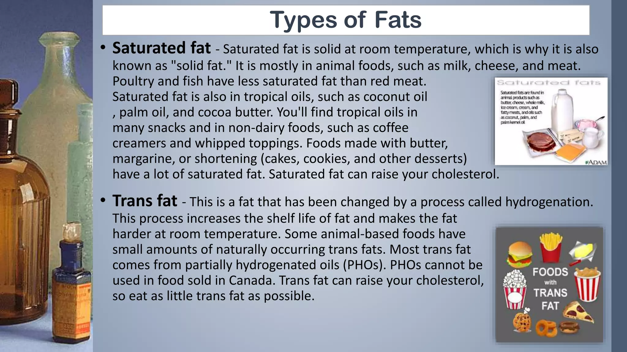 Types of Fats
• Saturated fat - Saturated fat is solid at room temperature, which is why it is also
known as "solid fat." It is mostly in animal foods, such as milk, cheese, and meat.
Poultry and fish have less saturated fat than red meat.
Saturated fat is also in tropical oils, such as coconut oil
, palm oil, and cocoa butter. You'll find tropical oils in
many snacks and in non-dairy foods, such as coffee
creamers and whipped toppings. Foods made with butter,
margarine, or shortening (cakes, cookies, and other desserts)
have a lot of saturated fat. Saturated fat can raise your cholesterol.
• Trans fat - This is a fat that has been changed by a process called hydrogenation.
This process increases the shelf life of fat and makes the fat
harder at room temperature. Some animal-based foods have
small amounts of naturally occurring trans fats. Most trans fat
comes from partially hydrogenated oils (PHOs). PHOs cannot be
used in food sold in Canada. Trans fat can raise your cholesterol,
so eat as little trans fat as possible.
 