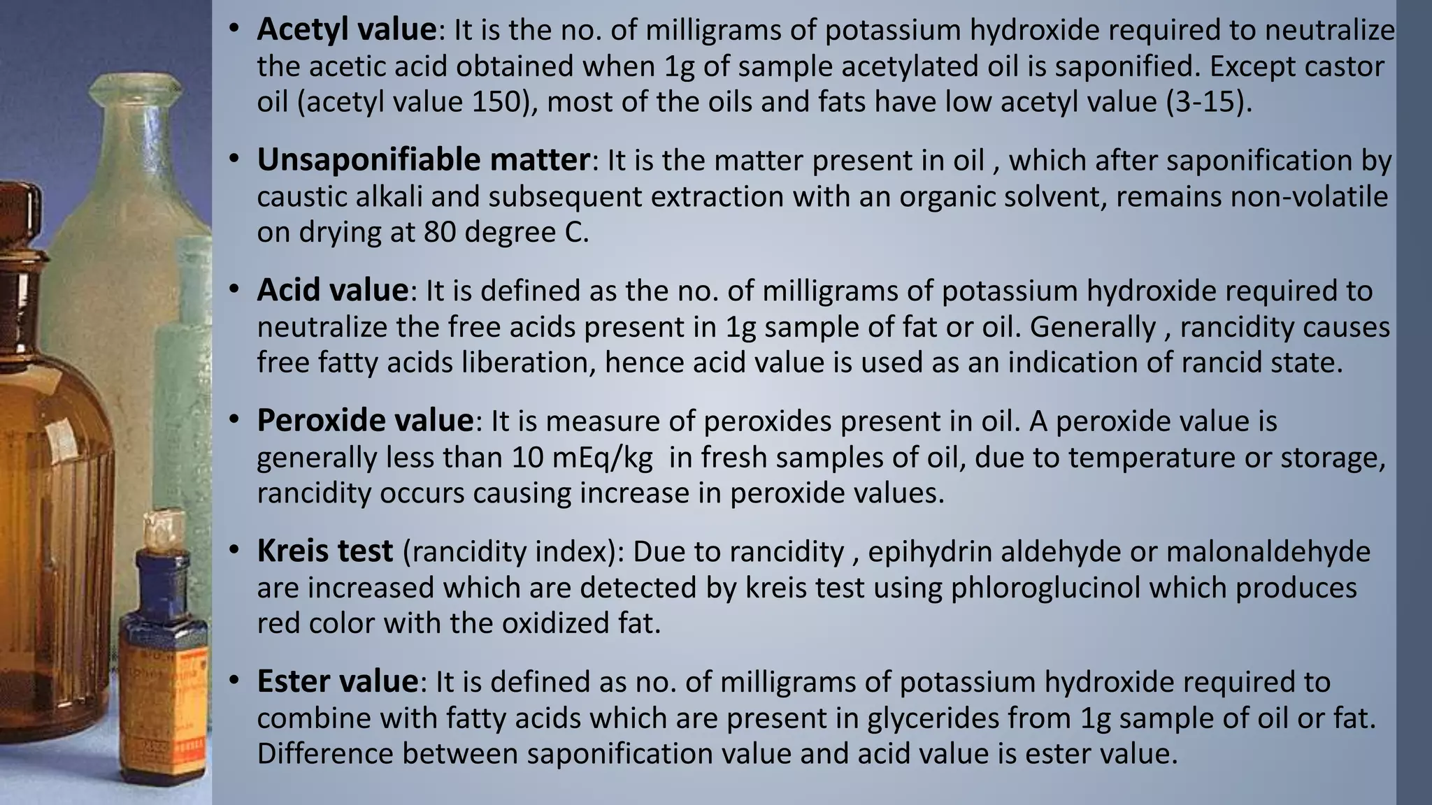 • Acetyl value: It is the no. of milligrams of potassium hydroxide required to neutralize
the acetic acid obtained when 1g of sample acetylated oil is saponified. Except castor
oil (acetyl value 150), most of the oils and fats have low acetyl value (3-15).
• Unsaponifiable matter: It is the matter present in oil , which after saponification by
caustic alkali and subsequent extraction with an organic solvent, remains non-volatile
on drying at 80 degree C.
• Acid value: It is defined as the no. of milligrams of potassium hydroxide required to
neutralize the free acids present in 1g sample of fat or oil. Generally , rancidity causes
free fatty acids liberation, hence acid value is used as an indication of rancid state.
• Peroxide value: It is measure of peroxides present in oil. A peroxide value is
generally less than 10 mEq/kg in fresh samples of oil, due to temperature or storage,
rancidity occurs causing increase in peroxide values.
• Kreis test (rancidity index): Due to rancidity , epihydrin aldehyde or malonaldehyde
are increased which are detected by kreis test using phloroglucinol which produces
red color with the oxidized fat.
• Ester value: It is defined as no. of milligrams of potassium hydroxide required to
combine with fatty acids which are present in glycerides from 1g sample of oil or fat.
Difference between saponification value and acid value is ester value.
 