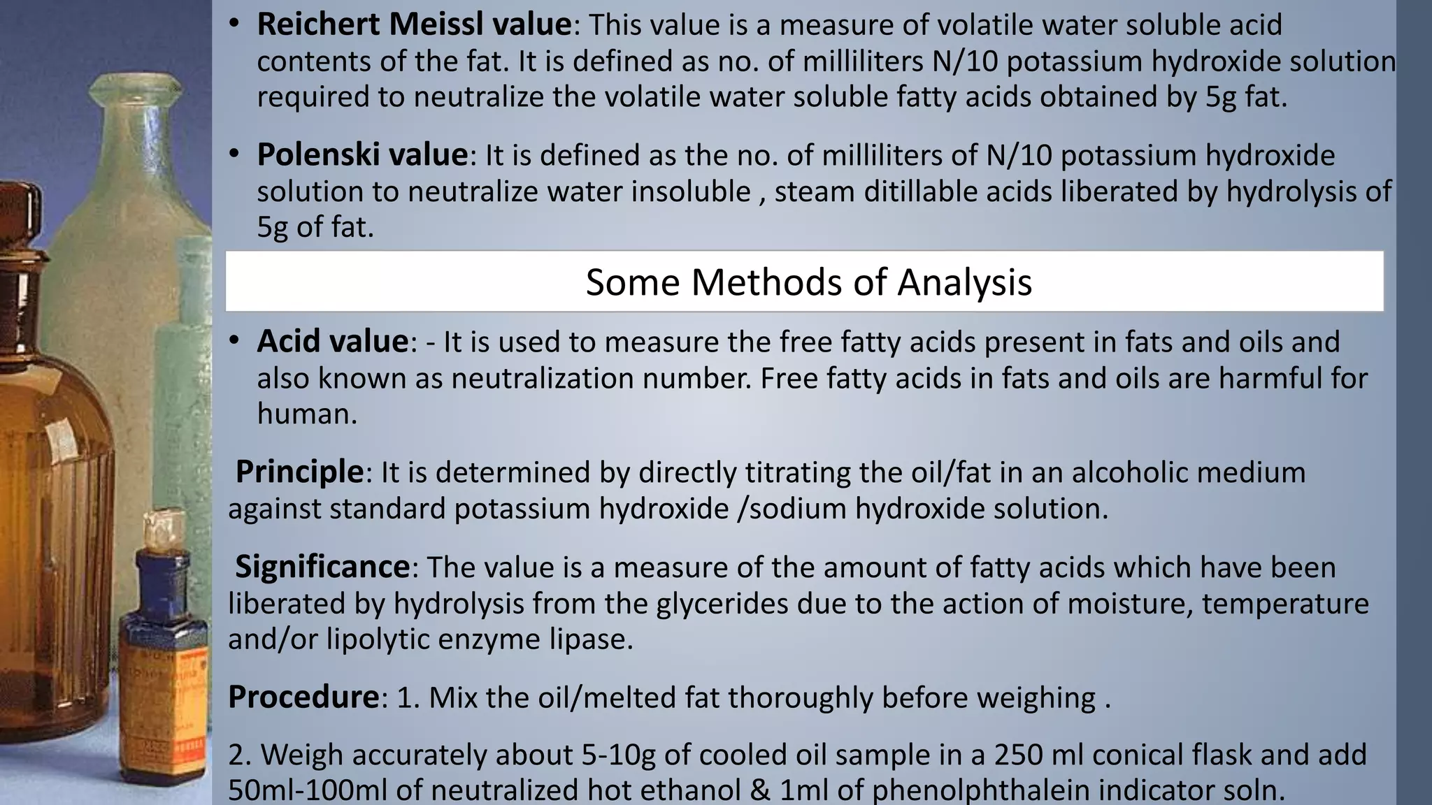 • Reichert Meissl value: This value is a measure of volatile water soluble acid
contents of the fat. It is defined as no. of milliliters N/10 potassium hydroxide solution
required to neutralize the volatile water soluble fatty acids obtained by 5g fat.
• Polenski value: It is defined as the no. of milliliters of N/10 potassium hydroxide
solution to neutralize water insoluble , steam ditillable acids liberated by hydrolysis of
5g of fat.
• Acid value: - It is used to measure the free fatty acids present in fats and oils and
also known as neutralization number. Free fatty acids in fats and oils are harmful for
human.
Principle: It is determined by directly titrating the oil/fat in an alcoholic medium
against standard potassium hydroxide /sodium hydroxide solution.
Significance: The value is a measure of the amount of fatty acids which have been
liberated by hydrolysis from the glycerides due to the action of moisture, temperature
and/or lipolytic enzyme lipase.
Procedure: 1. Mix the oil/melted fat thoroughly before weighing .
2. Weigh accurately about 5-10g of cooled oil sample in a 250 ml conical flask and add
50ml-100ml of neutralized hot ethanol & 1ml of phenolphthalein indicator soln.
Some Methods of Analysis
 