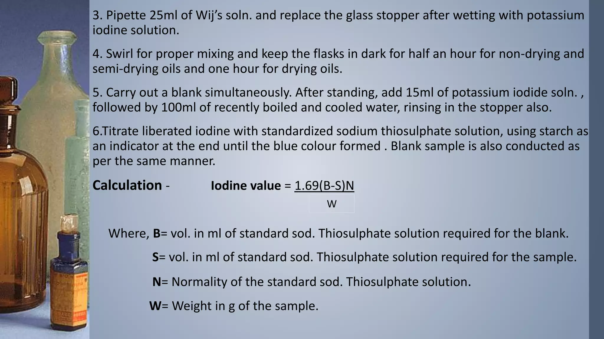 3. Pipette 25ml of Wij’s soln. and replace the glass stopper after wetting with potassium
iodine solution.
4. Swirl for proper mixing and keep the flasks in dark for half an hour for non-drying and
semi-drying oils and one hour for drying oils.
5. Carry out a blank simultaneously. After standing, add 15ml of potassium iodide soln. ,
followed by 100ml of recently boiled and cooled water, rinsing in the stopper also.
6.Titrate liberated iodine with standardized sodium thiosulphate solution, using starch as
an indicator at the end until the blue colour formed . Blank sample is also conducted as
per the same manner.
Calculation - Iodine value = 1.69(B-S)N
Where, B= vol. in ml of standard sod. Thiosulphate solution required for the blank.
S= vol. in ml of standard sod. Thiosulphate solution required for the sample.
N= Normality of the standard sod. Thiosulphate solution.
W= Weight in g of the sample.
W
 