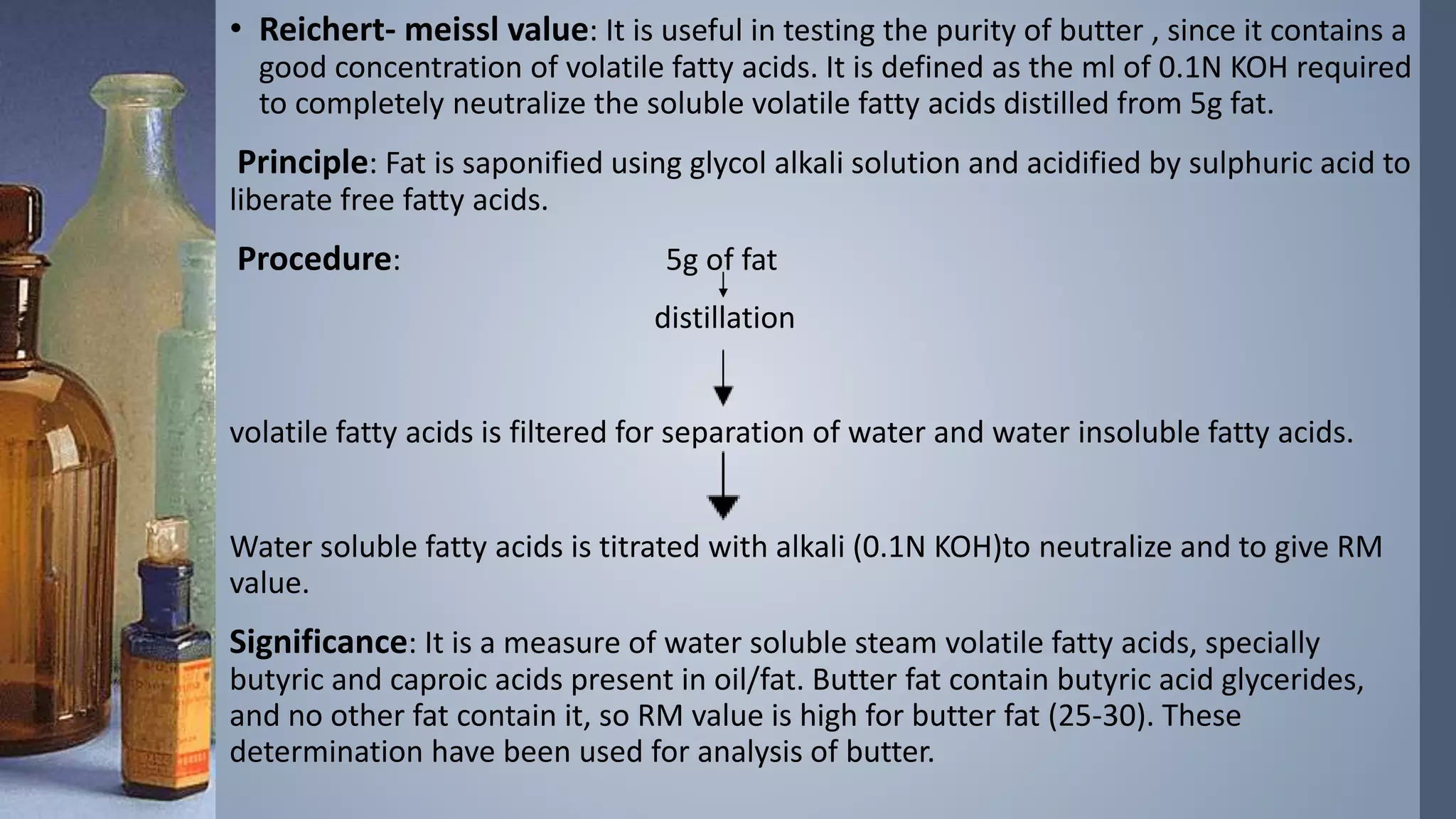 • Reichert- meissl value: It is useful in testing the purity of butter , since it contains a
good concentration of volatile fatty acids. It is defined as the ml of 0.1N KOH required
to completely neutralize the soluble volatile fatty acids distilled from 5g fat.
Principle: Fat is saponified using glycol alkali solution and acidified by sulphuric acid to
liberate free fatty acids.
Procedure: 5g of fat
distillation
volatile fatty acids is filtered for separation of water and water insoluble fatty acids.
Water soluble fatty acids is titrated with alkali (0.1N KOH)to neutralize and to give RM
value.
Significance: It is a measure of water soluble steam volatile fatty acids, specially
butyric and caproic acids present in oil/fat. Butter fat contain butyric acid glycerides,
and no other fat contain it, so RM value is high for butter fat (25-30). These
determination have been used for analysis of butter.
 