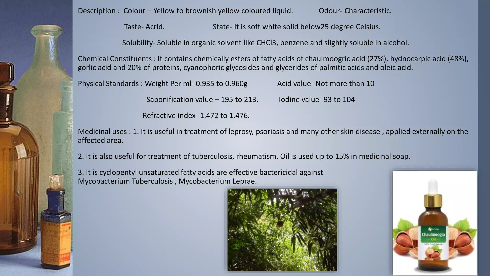 Description : Colour – Yellow to brownish yellow coloured liquid. Odour- Characteristic.
Taste- Acrid. State- It is soft white solid below25 degree Celsius.
Solubility- Soluble in organic solvent like CHCl3, benzene and slightly soluble in alcohol.
Chemical Constituents : It contains chemically esters of fatty acids of chaulmoogric acid (27%), hydnocarpic acid (48%),
gorlic acid and 20% of proteins, cyanophoric glycosides and glycerides of palmitic acids and oleic acid.
Physical Standards : Weight Per ml- 0.935 to 0.960g Acid value- Not more than 10
Saponification value – 195 to 213. Iodine value- 93 to 104
Refractive index- 1.472 to 1.476.
Medicinal uses : 1. It is useful in treatment of leprosy, psoriasis and many other skin disease , applied externally on the
affected area.
2. It is also useful for treatment of tuberculosis, rheumatism. Oil is used up to 15% in medicinal soap.
3. It is cyclopentyl unsaturated fatty acids are effective bactericidal against
Mycobacterium Tuberculosis , Mycobacterium Leprae.
 