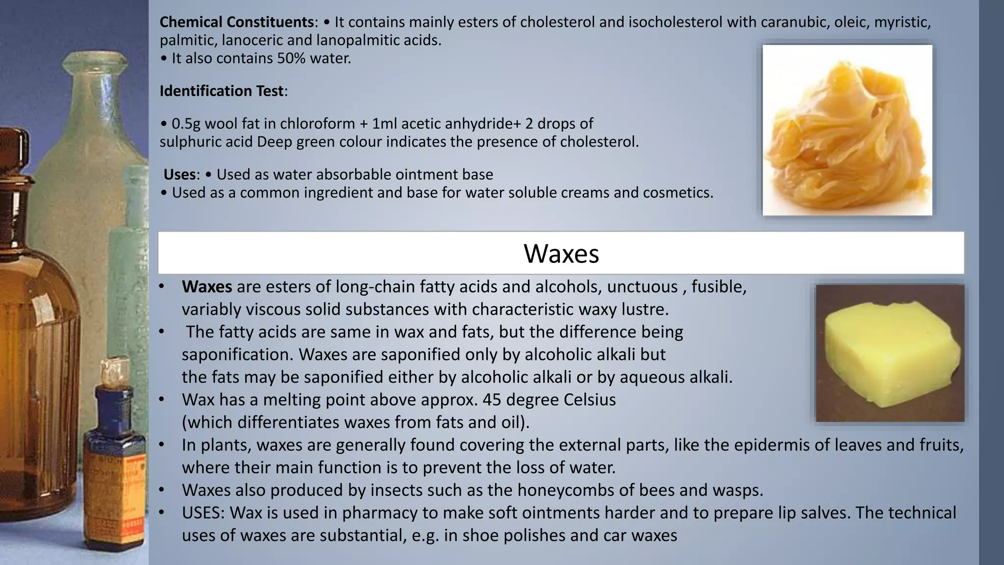 Chemical Constituents: • It contains mainly esters of cholesterol and isocholesterol with caranubic, oleic, myristic,
palmitic, lanoceric and lanopalmitic acids.
• It also contains 50% water.
Identification Test:
• 0.5g wool fat in chloroform + 1ml acetic anhydride+ 2 drops of
sulphuric acid Deep green colour indicates the presence of cholesterol.
Uses: • Used as water absorbable ointment base
• Used as a common ingredient and base for water soluble creams and cosmetics.
Waxes
• Waxes are esters of long-chain fatty acids and alcohols, unctuous , fusible,
variably viscous solid substances with characteristic waxy lustre.
• The fatty acids are same in wax and fats, but the difference being
saponification. Waxes are saponified only by alcoholic alkali but
the fats may be saponified either by alcoholic alkali or by aqueous alkali.
• Wax has a melting point above approx. 45 degree Celsius
(which differentiates waxes from fats and oil).
• In plants, waxes are generally found covering the external parts, like the epidermis of leaves and fruits,
where their main function is to prevent the loss of water.
• Waxes also produced by insects such as the honeycombs of bees and wasps.
• USES: Wax is used in pharmacy to make soft ointments harder and to prepare lip salves. The technical
uses of waxes are substantial, e.g. in shoe polishes and car waxes
 