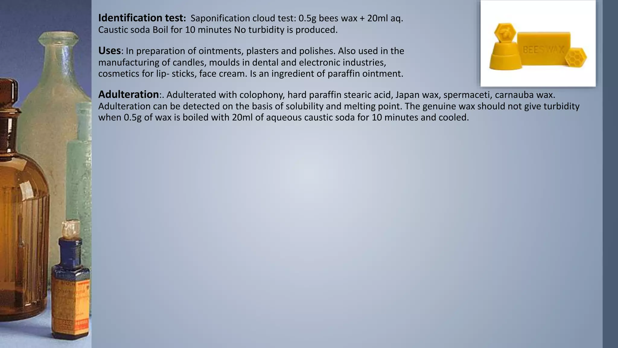 Identification test: Saponification cloud test: 0.5g bees wax + 20ml aq.
Caustic soda Boil for 10 minutes No turbidity is produced.
Uses: In preparation of ointments, plasters and polishes. Also used in the
manufacturing of candles, moulds in dental and electronic industries,
cosmetics for lip- sticks, face cream. Is an ingredient of paraffin ointment.
Adulteration:. Adulterated with colophony, hard paraffin stearic acid, Japan wax, spermaceti, carnauba wax.
Adulteration can be detected on the basis of solubility and melting point. The genuine wax should not give turbidity
when 0.5g of wax is boiled with 20ml of aqueous caustic soda for 10 minutes and cooled.
 