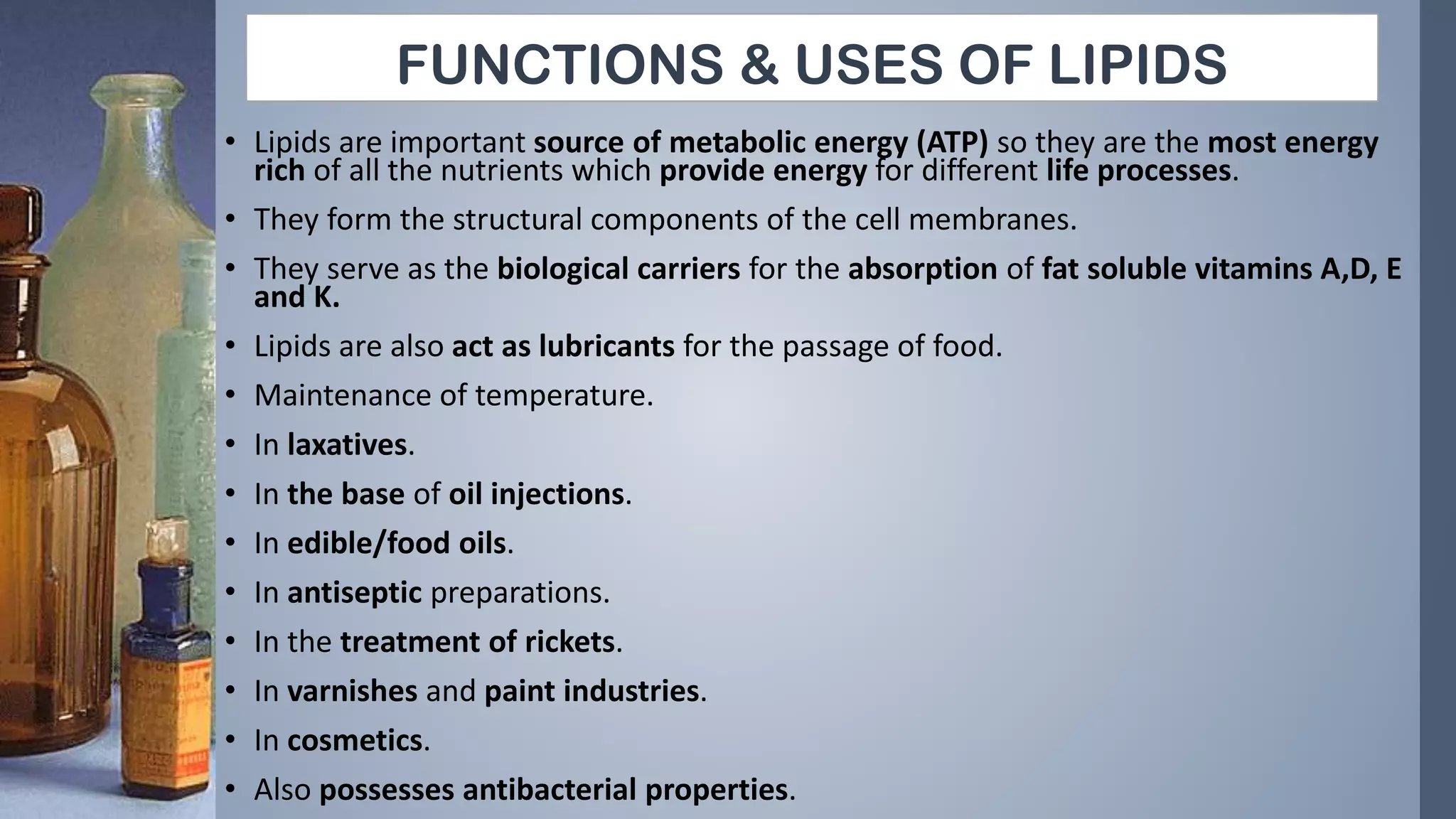 FUNCTIONS & USES OF LIPIDS
• Lipids are important source of metabolic energy (ATP) so they are the most energy
rich of all the nutrients which provide energy for different life processes.
• They form the structural components of the cell membranes.
• They serve as the biological carriers for the absorption of fat soluble vitamins A,D, E
and K.
• Lipids are also act as lubricants for the passage of food.
• Maintenance of temperature.
• In laxatives.
• In the base of oil injections.
• In edible/food oils.
• In antiseptic preparations.
• In the treatment of rickets.
• In varnishes and paint industries.
• In cosmetics.
• Also possesses antibacterial properties.
 