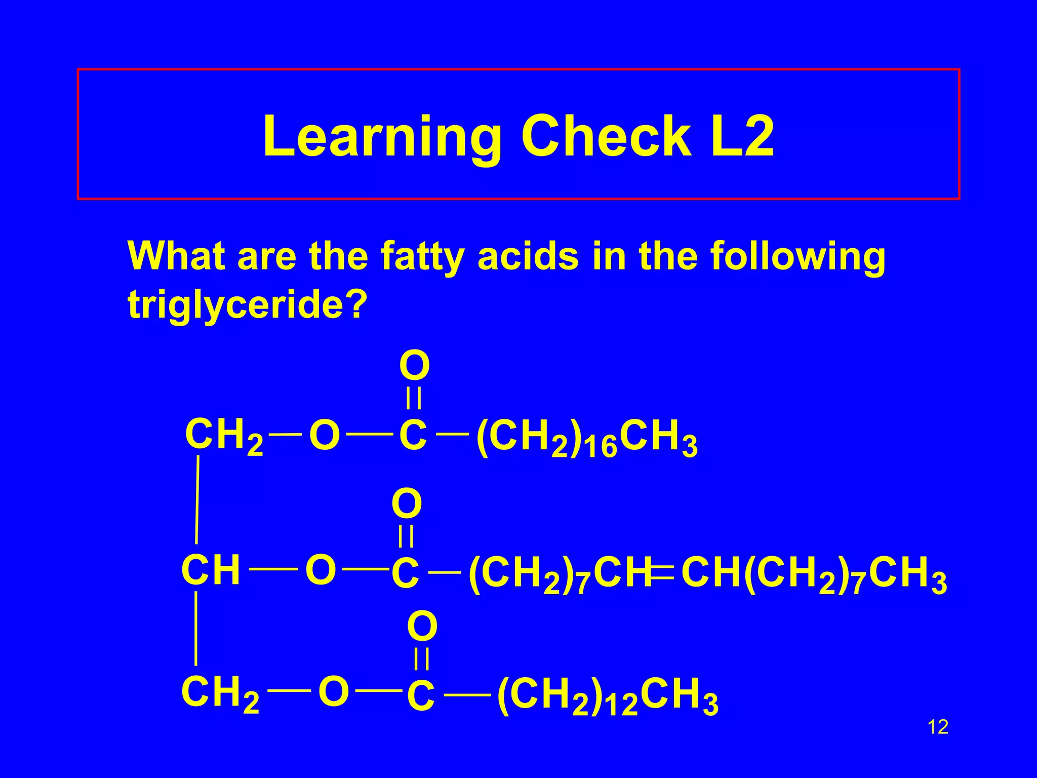 12 
Learning Check L2 
What are the fatty acids in the following 
triglyceride? 
CH2 O 
CH 
CH2 
O 
O 
O 
C (CH2)16CH3 
O 
C 
(CH2)7CH CH(CH2)7CH3 
O 
C 
(CH2)12CH3 
 