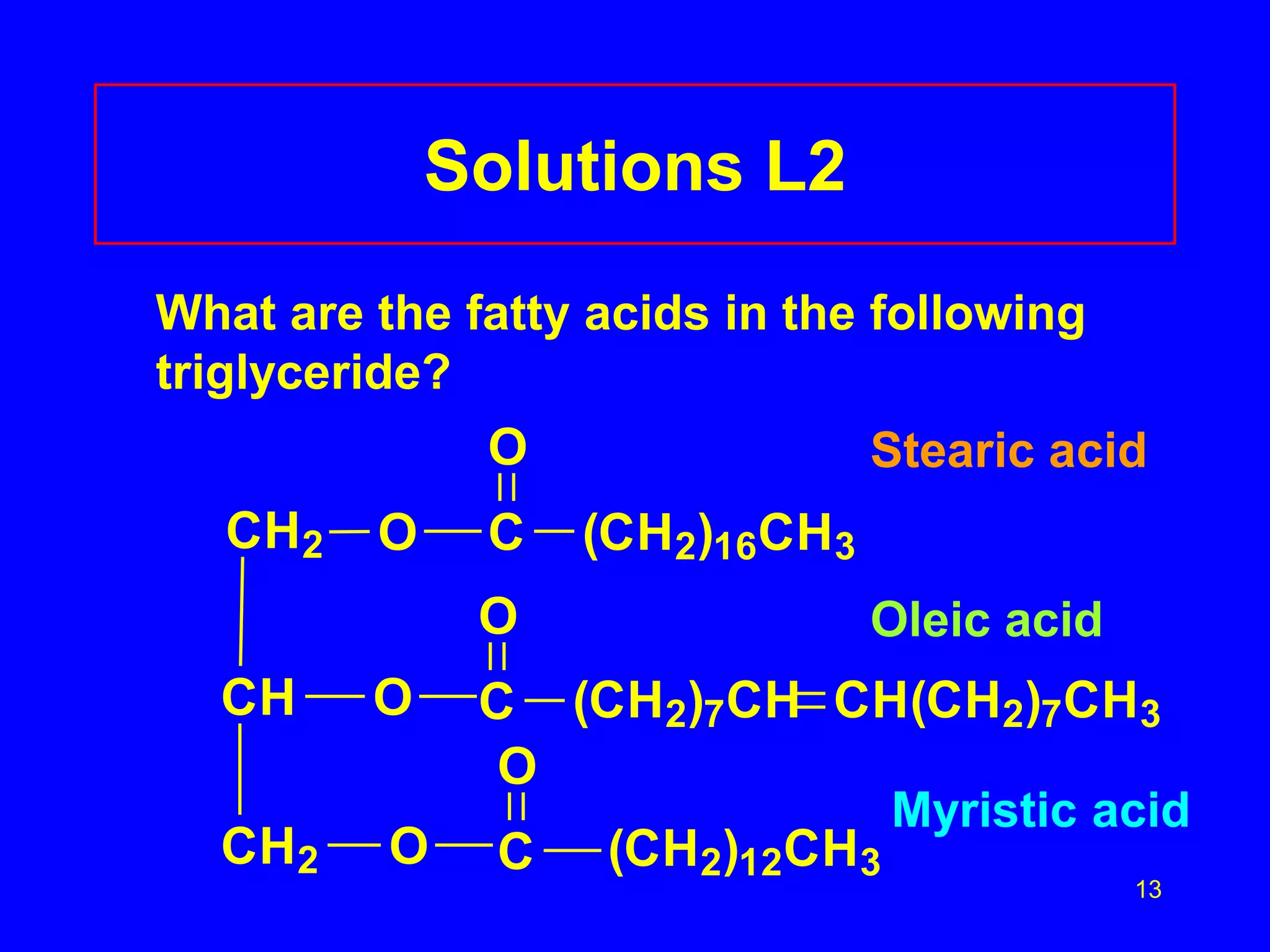 Stearic acid 
13 
Solutions L2 
What are the fatty acids in the following 
triglyceride? 
CH2 O 
CH 
CH2 
O 
O 
O 
C (CH2)16CH3 
O 
C 
Oleic acid 
(CH2)7CH CH(CH2)7CH3 
O 
C 
(CH2)12CH3 
Myristic acid 
 