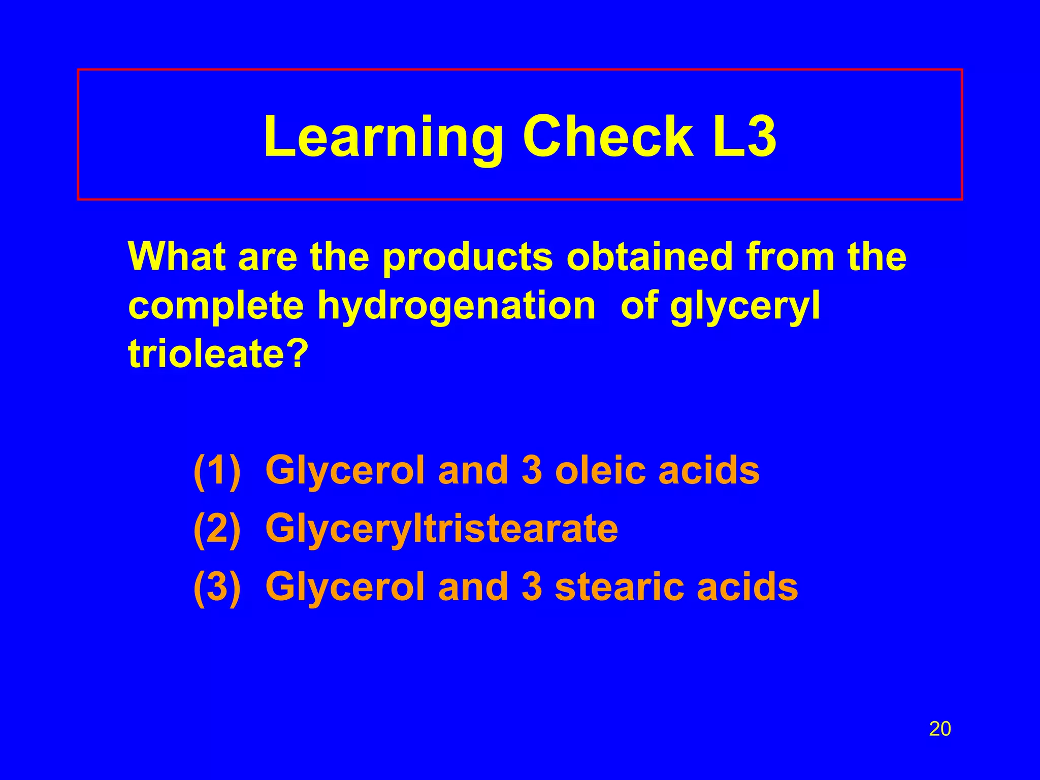 20 
Learning Check L3 
What are the products obtained from the 
complete hydrogenation of glyceryl 
trioleate? 
(1) Glycerol and 3 oleic acids 
(2) Glyceryltristearate 
(3) Glycerol and 3 stearic acids 
 