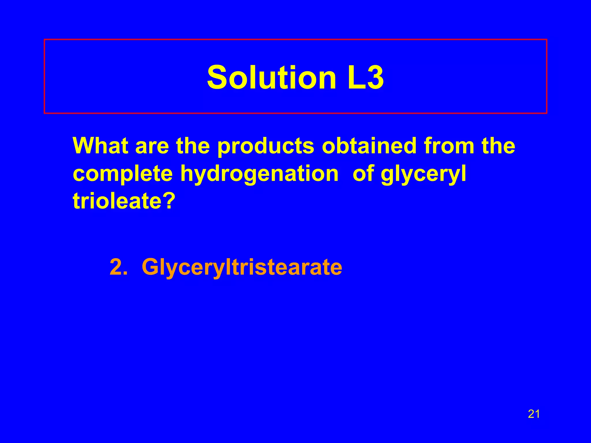 21 
Solution L3 
What are the products obtained from the 
complete hydrogenation of glyceryl 
trioleate? 
2. Glyceryltristearate 
