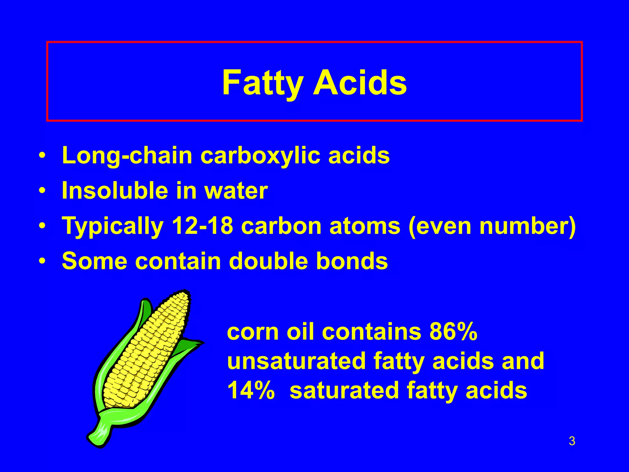 3 
Fatty Acids 
• Long-chain carboxylic acids 
• Insoluble in water 
• Typically 12-18 carbon atoms (even number) 
• Some contain double bonds 
corn oil contains 86% 
unsaturated fatty acids and 
14% saturated fatty acids 
 