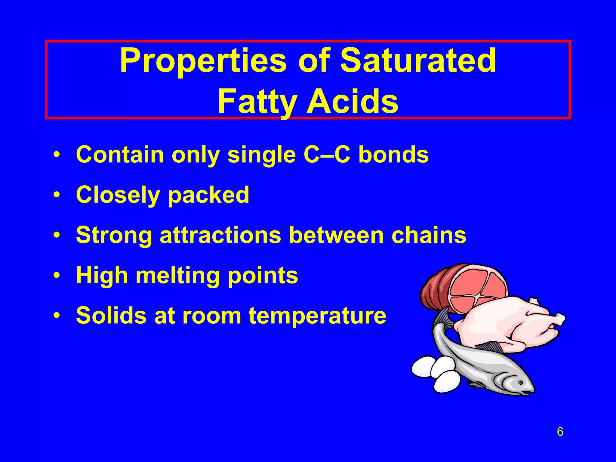 6 
Properties of Saturated 
Fatty Acids 
• Contain only single C–C bonds 
• Closely packed 
• Strong attractions between chains 
• High melting points 
• Solids at room temperature 
 