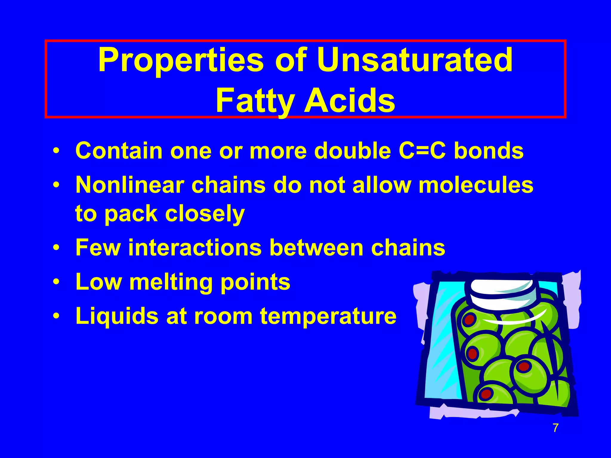 7 
Properties of Unsaturated 
Fatty Acids 
• Contain one or more double C=C bonds 
• Nonlinear chains do not allow molecules 
to pack closely 
• Few interactions between chains 
• Low melting points 
• Liquids at room temperature 
 