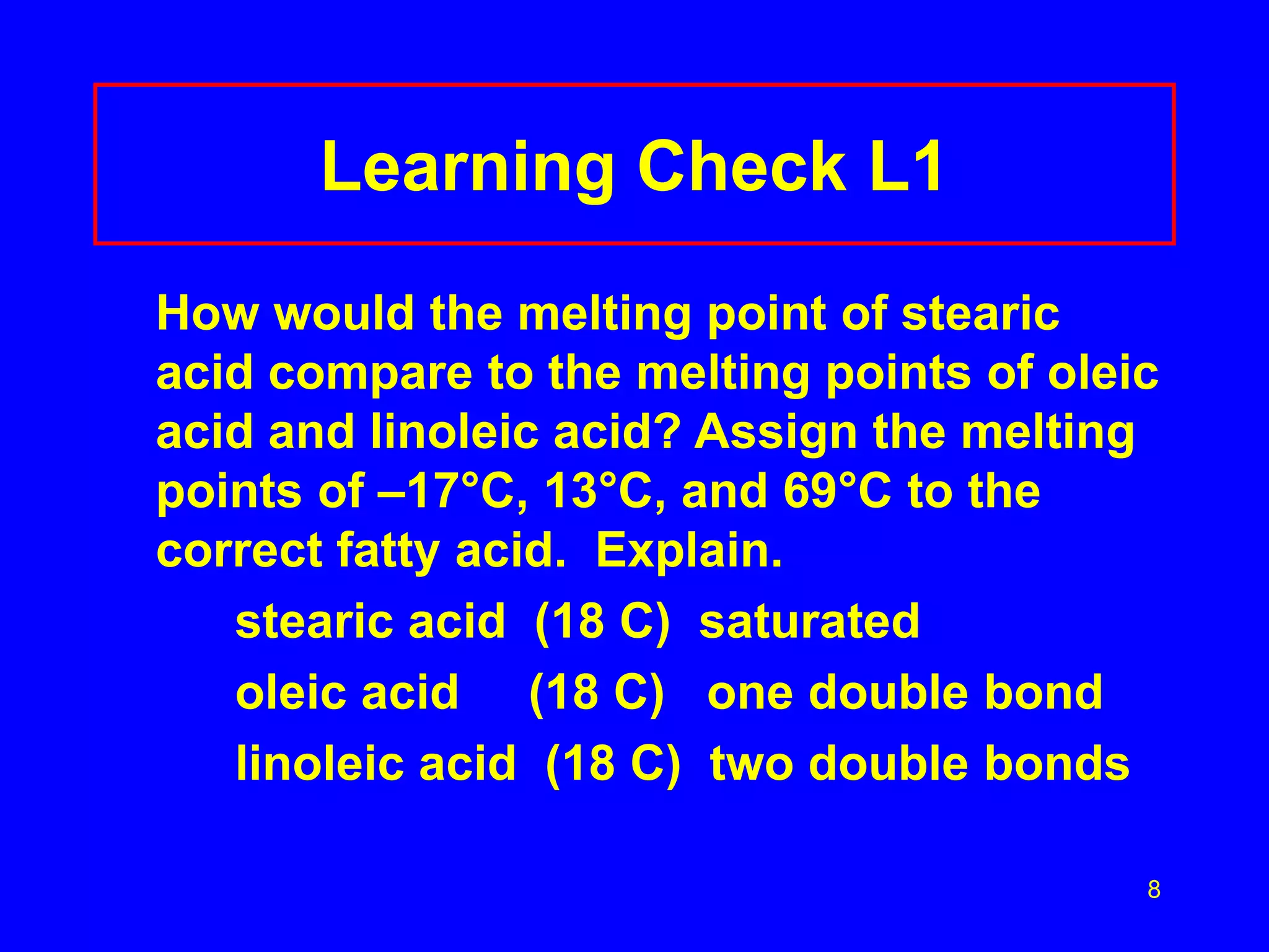 8 
Learning Check L1 
How would the melting point of stearic 
acid compare to the melting points of oleic 
acid and linoleic acid? Assign the melting 
points of –17°C, 13°C, and 69°C to the 
correct fatty acid. Explain. 
stearic acid (18 C) saturated 
oleic acid (18 C) one double bond 
linoleic acid (18 C) two double bonds 
 