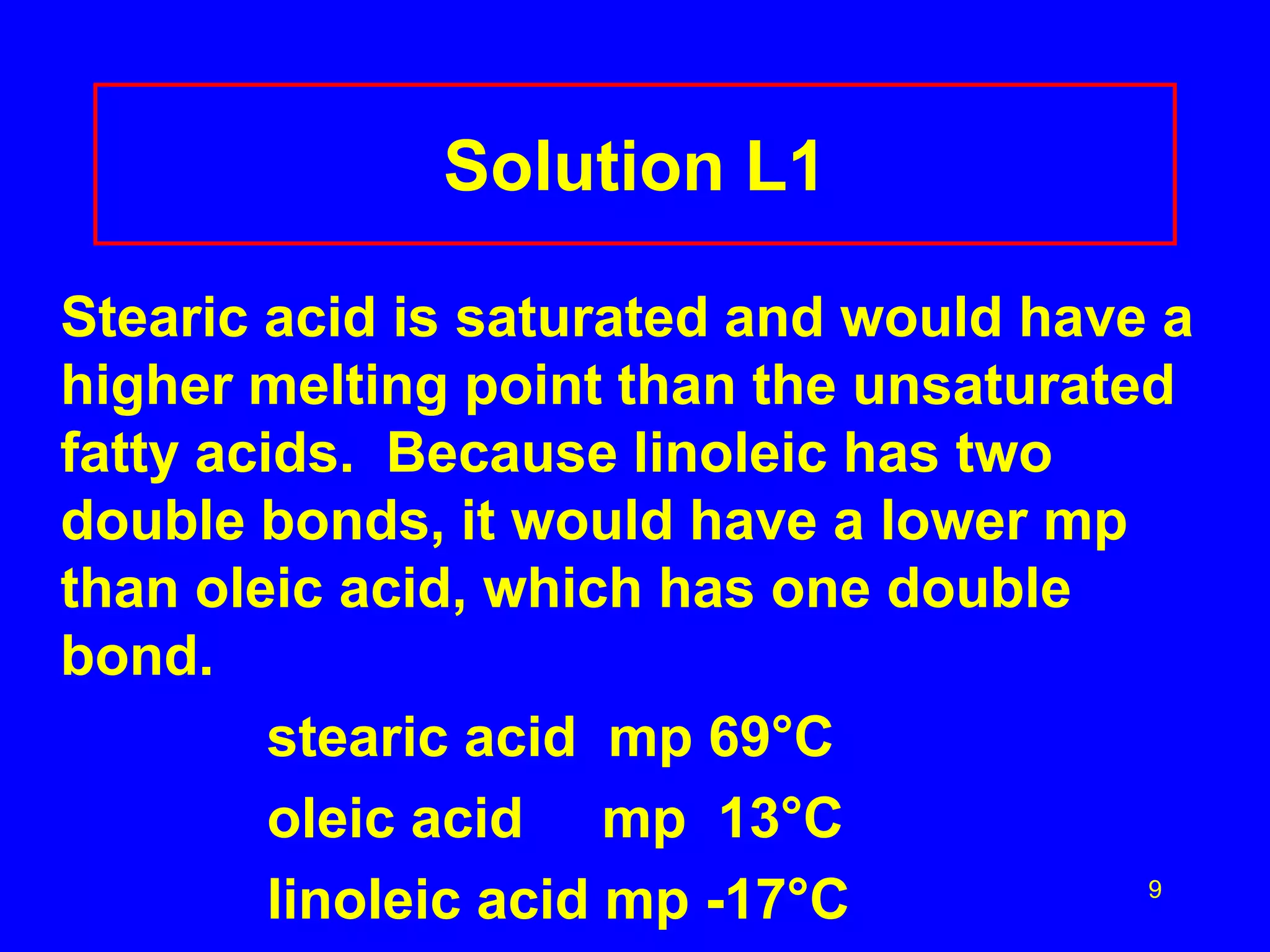 9 
Solution L1 
Stearic acid is saturated and would have a 
higher melting point than the unsaturated 
fatty acids. Because linoleic has two 
double bonds, it would have a lower mp 
than oleic acid, which has one double 
bond. 
stearic acid mp 69°C 
oleic acid mp 13°C 
linoleic acid mp -17°C 
 