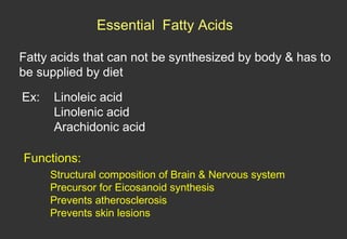 Essential Fatty Acids

Fatty acids that can not be synthesized by body & has to
be supplied by diet

Ex:   Linoleic acid
      Linolenic acid
      Arachidonic acid

Functions:
      Structural composition of Brain & Nervous system
      Precursor for Eicosanoid synthesis
      Prevents atherosclerosis
      Prevents skin lesions
 