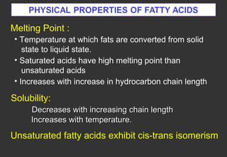 Melting Point :
• Temperature at which fats are converted from solid
   state to liquid state.
• Saturated acids have high melting point than
   unsaturated acids
• Increases with increase in hydrocarbon chain length

Solubility:
     Decreases with increasing chain length
     Increases with temperature.
Unsaturated fatty acids exhibit cis-trans isomerism
 