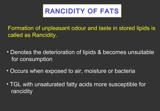 RANCIDITY OF FATS

Formation of unpleasant odour and taste in stored lipids is
called as Rancidity.

• Denotes the deterioration of lipids & becomes unsuitable
  for consumption
• Occurs when exposed to air, moisture or bacteria

• TGL with unsaturated fatty acids more susceptible for
  rancidity
 