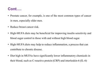 Cont….
• Prostate cancer, for example, is one of the most common types of cancer
in men, especially older men.
• Reduce breast cancer risk.
• High-MUFA diets may be beneficial for improving insulin sensitivity and
blood sugar control in those with and without high blood sugar.
• High-MUFA diets may help to reduce inflammation, a process that can
contribute to chronic disease.
• Diet high in MUFAs have significantly lower inflammatory chemicals in
their blood, such as C-reactive protein (CRP) and interleukin-6 (IL-6)
 