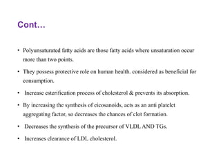 Cont…
• Polyunsaturated fatty acids are those fatty acids where unsaturation occur
more than two points.
• They possess protective role on human health. considered as beneficial for
consumption.
• Increase esterification process of cholesterol & prevents its absorption.
• By increasing the synthesis of eicosanoids, acts as an anti platelet
aggregating factor, so decreases the chances of clot formation.
• Decreases the synthesis of the precursor of VLDL AND TGs.
• Increases clearance of LDL cholesterol.
 