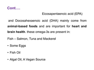Cont….
Eicosapentaenoic acid (EPA)
and Docosahexaenoic acid (DHA) mainly come from
animal-based foods and are important for heart and
brain health. these omega-3s are present in:
Fish – Salmon, Tuna and Mackerel
• Some Eggs
• Fish Oil
• Algal Oil, A Vegan Source
 