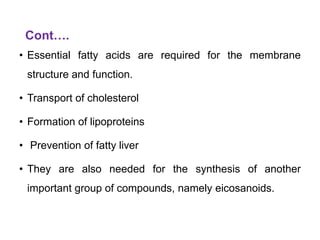 Cont….
• Essential fatty acids are required for the membrane
structure and function.
• Transport of cholesterol
• Formation of lipoproteins
• Prevention of fatty liver
• They are also needed for the synthesis of another
important group of compounds, namely eicosanoids.
 