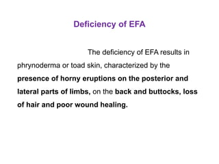Deficiency of EFA
The deficiency of EFA results in
phrynoderma or toad skin, characterized by the
presence of horny eruptions on the posterior and
lateral parts of limbs, on the back and buttocks, loss
of hair and poor wound healing.
 