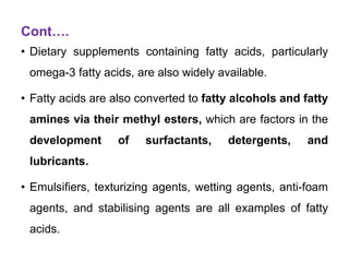Cont….
• Dietary supplements containing fatty acids, particularly
omega-3 fatty acids, are also widely available.
• Fatty acids are also converted to fatty alcohols and fatty
amines via their methyl esters, which are factors in the
development of surfactants, detergents, and
lubricants.
• Emulsifiers, texturizing agents, wetting agents, anti-foam
agents, and stabilising agents are all examples of fatty
acids.
 