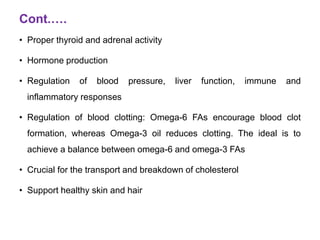 Cont.….
• Proper thyroid and adrenal activity
• Hormone production
• Regulation of blood pressure, liver function, immune and
inflammatory responses
• Regulation of blood clotting: Omega-6 FAs encourage blood clot
formation, whereas Omega-3 oil reduces clotting. The ideal is to
achieve a balance between omega-6 and omega-3 FAs
• Crucial for the transport and breakdown of cholesterol
• Support healthy skin and hair
 