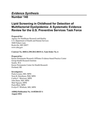 Evidence Synthesis
Number 140
Lipid Screening in Childhood for Detection of
Multifactorial Dyslipidemia: A Systematic Evidence
Review for the U.S. Preventive Services Task Force
Prepared for:
Agency for Healthcare Research and Quality
U.S. Department of Health and Human Services
5600 Fishers Lane
Rockville, MD 20857
www.ahrq.gov
Contract No. HHSA-290-2012-00151-I, Task Order No. 6
Prepared by:
Kaiser Permanente Research Affiliates Evidence-based Practice Center
Group Health Research Institute
Seattle, WA
Kaiser Permanente Center for Health Research
Portland, OR
Investigators:
Paula Lozano, MD, MPH
Nora B. Henrikson, PhD, MPH
Caitlin C. Morrison, MPH
John Dunn, MD, MPH
Matt Nguyen, MPH
Paula Blasi, MPH
Evelyn P. Whitlock, MD, MPH
AHRQ Publication No. 14-05204-EF-1
August 2016
 