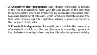 • 2. Cholesteryl ester degradation: Most dietary cholesterol is present
in the free (nonesterified) form, with 10–15% present in the esterified
form. Cholesteryl esters are hydrolyzed by pancreatic cholesteryl ester
hydrolase (cholesterol esterase), which produces cholesterol plus free
fatty acids. Cholesteryl ester hydrolase activity is greatly increased in
the presence of bile salts
• 3. Phospholipid degradation: Pancreatic juice is rich in the proenzyme
of phospholipase A2 that, like procolipase, is activated by trypsin and,
like cholesteryl ester hydrolase, requires bile salts for optimum activity.
 