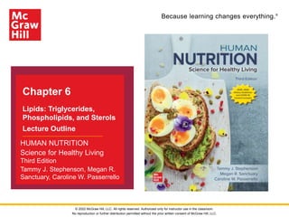 Because learning changes everything.®
Chapter 6
Lipids: Triglycerides,
Phospholipids, and Sterols
Lecture Outline
HUMAN NUTRITION
Science for Healthy Living
Third Edition
Tammy J. Stephenson, Megan R.
Sanctuary, Caroline W. Passerrello
© 2022 McGraw Hill, LLC. All rights reserved. Authorized only for instructor use in the classroom.
No reproduction or further distribution permitted without the prior written consent of McGraw Hill, LLC.
 