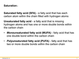 © McGraw Hill, LLC
Saturation1
Saturated fatty acid (SFA) - a fatty acid that has each
carbon atom within the chain filled with hydrogen atoms
Unsaturated fatty acid - a fatty acid that is missing
hydrogen atoms and has one or more double bonds within
the carbon chain
• Monounsaturated fatty acid (MUFA) - fatty acid that has
one double bond within the carbon chain
• Polyunsaturated fatty acid (PUFA) - fatty acid that has
two or more double bonds within the carbon chain
10
 