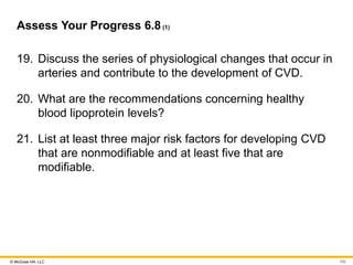 © McGraw Hill, LLC
Assess Your Progress 6.8(1)
19. Discuss the series of physiological changes that occur in
arteries and contribute to the development of CVD.
20. What are the recommendations concerning healthy
blood lipoprotein levels?
21. List at least three major risk factors for developing CVD
that are nonmodifiable and at least five that are
modifiable.
100
 