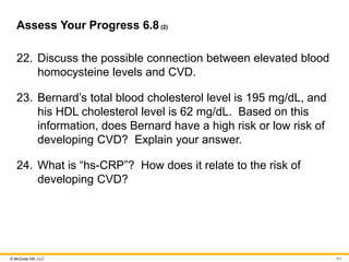 © McGraw Hill, LLC
Assess Your Progress 6.8(2)
22. Discuss the possible connection between elevated blood
homocysteine levels and CVD.
23. Bernard’s total blood cholesterol level is 195 mg/dL, and
his HDL cholesterol level is 62 mg/dL. Based on this
information, does Bernard have a high risk or low risk of
developing CVD? Explain your answer.
24. What is “hs-CRP”? How does it relate to the risk of
developing CVD?
101
 