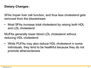 © McGraw Hill, LLC
Dietary Changes1
SFAs impair liver cell function, and thus less cholesterol gets
removed from the bloodstream
• Most SFAs increase total cholesterol by raising both HDL
and LDL cholesterol
MUFAs generally lower blood LDL cholesterol without
reducing HDL cholesterol
• While PUFAs may also reduce HDL cholesterol in some
individuals, they tend to be healthful because they do not
promote atherosclerosis
103
 