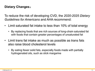 © McGraw Hill, LLC
Dietary Changes2
To reduce the risk of developing CVD, the 2020-2025 Dietary
Guidelines for Americans and AHA recommend:
• Limit saturated fat intake to less than 10% of total energy
• By replacing foods that are rich sources of long-chain saturated fat
with foods that contain greater percentages of unsaturated fat
• Limit trans fat intake as much as possible as trans fats
also raise blood cholesterol levels
• By eating fewer solid fats, especially foods made with partially
hydrogenated oils, such as stick margarine
104
 